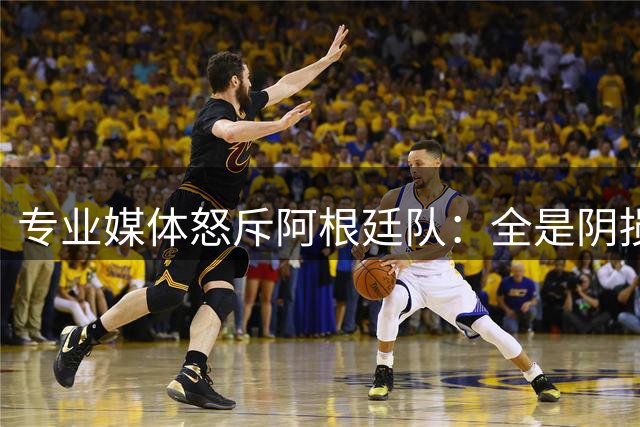 专业媒体怒斥阿根廷队：全是阴损的动作 梅西整场都对裁判喋喋不休
