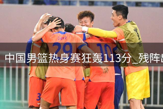 中国男篮热身赛狂轰113分 残阵出击大胜喀麦隆34分