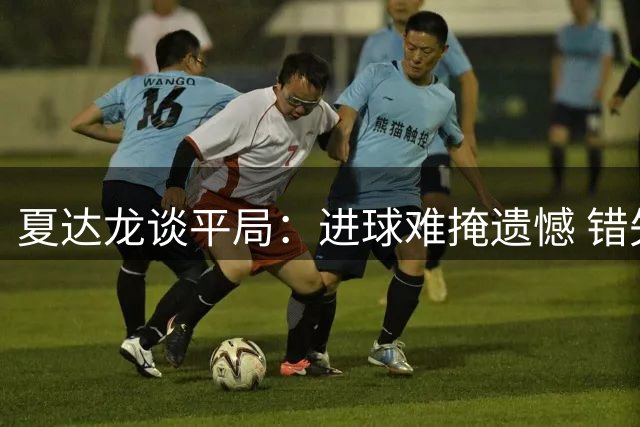 夏达龙谈平局：进球难掩遗憾 错失良机令人惋惜