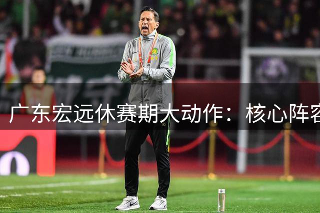 广东宏远休赛期大动作：核心阵容不动摇 朱芳雨功成身退