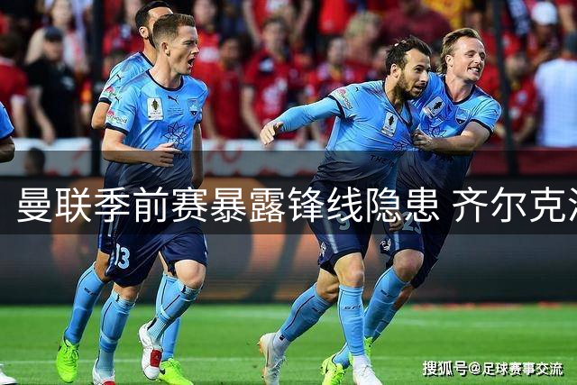 曼联季前赛暴露锋线隐患 齐尔克泽难当中锋重任