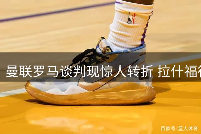 曼联罗马谈判现惊人转折 拉什福德天价年薪成意甲转会拦路虎