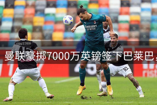 曼联豪掷7000万英镑签下巴莱巴，含转售条款