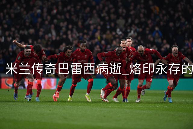米兰传奇巴雷西病逝 烙印永存的世界足坛图腾