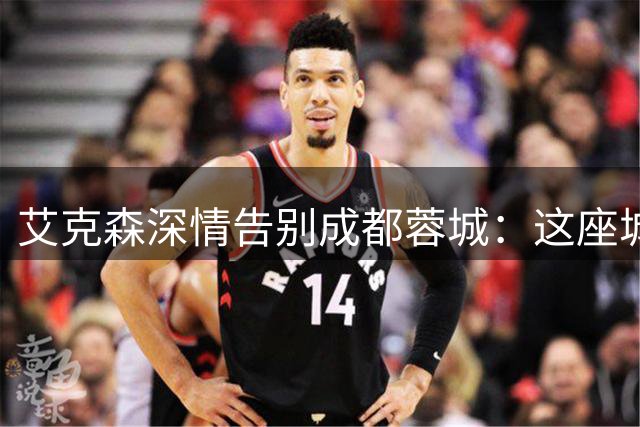 艾克森深情告别成都蓉城：这座城市的安逸让我难忘