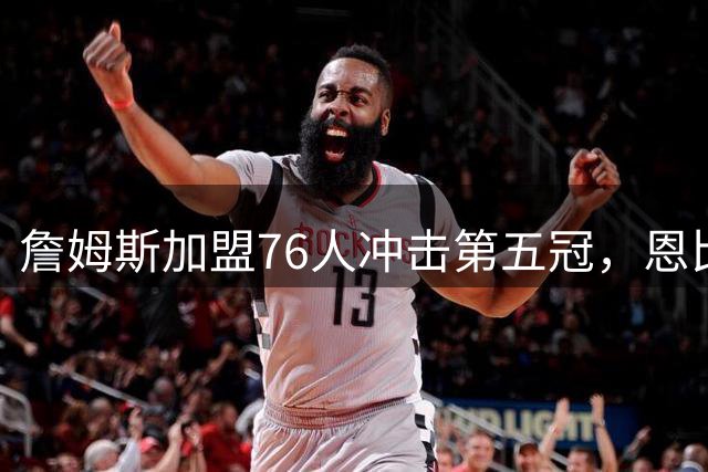 詹姆斯加盟76人冲击第五冠，恩比德减重承诺成关键