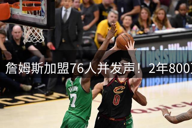 詹姆斯加盟76人并发声！2年800万底薪，三个问题终于有了确切答案