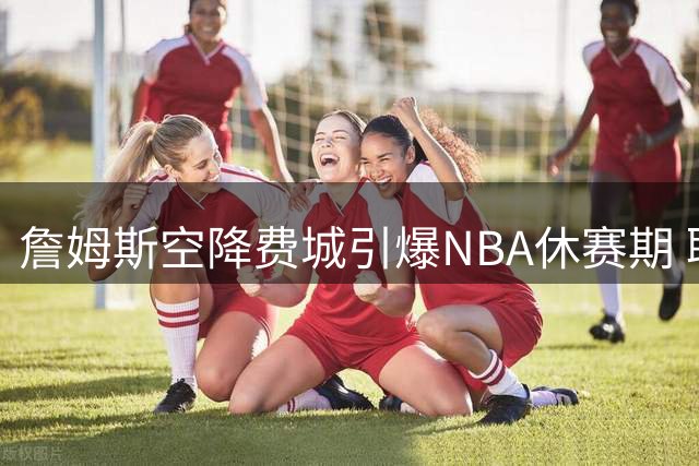 詹姆斯空降费城引爆NBA休赛期 联盟交易市场迎来井喷式爆发