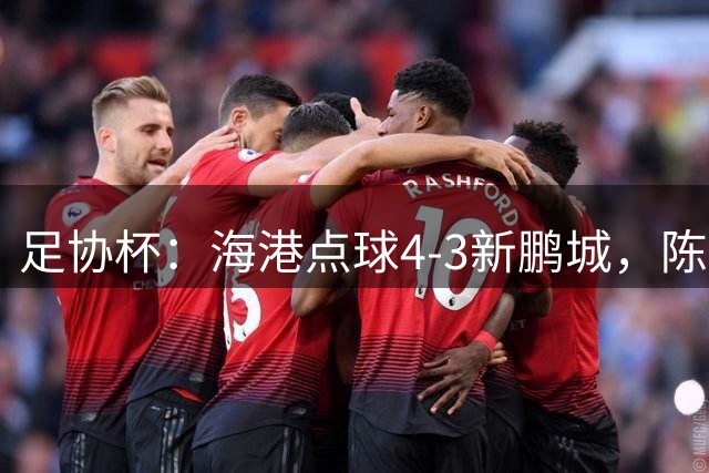 足协杯：海港点球4-3新鹏城，陈威失点&扑2点