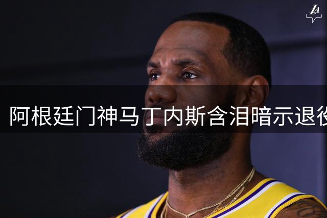 阿根廷门神马丁内斯含泪暗示退役 世界杯卫冕梦碎后何去何从