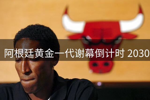阿根廷黄金一代谢幕倒计时 2030世界杯新老交替计划曝光