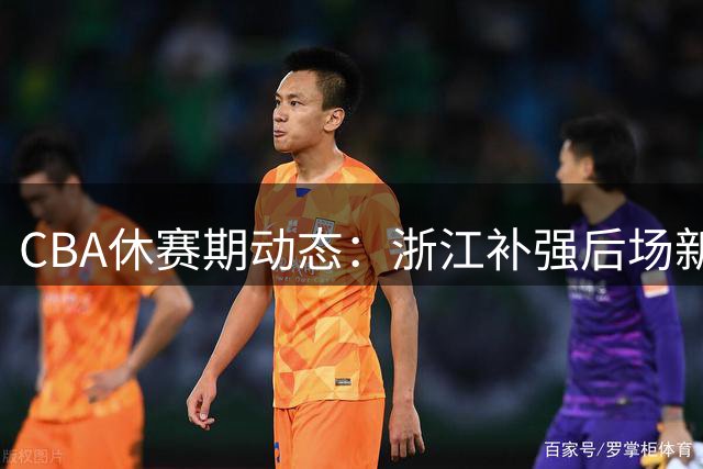 CBA休赛期动态：浙江补强后场新援 北控锁定内线猛将 多队争抢前山东外援