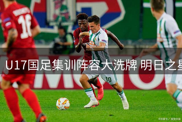 U17国足集训阵容大洗牌 明日之星杯成世界杯前重要练兵场